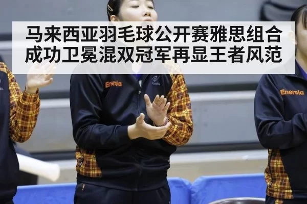 马来西亚羽毛球公开赛雅思组合成功卫冕混双冠军再显王者风范