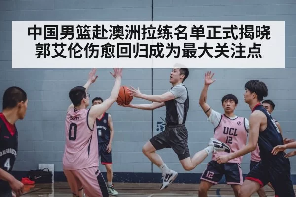 中国男篮赴澳洲拉练名单正式揭晓 郭艾伦伤愈回归成为最大关注点